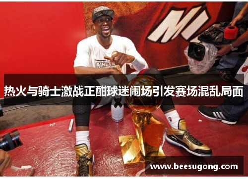热火与骑士激战正酣球迷闹场引发赛场混乱局面